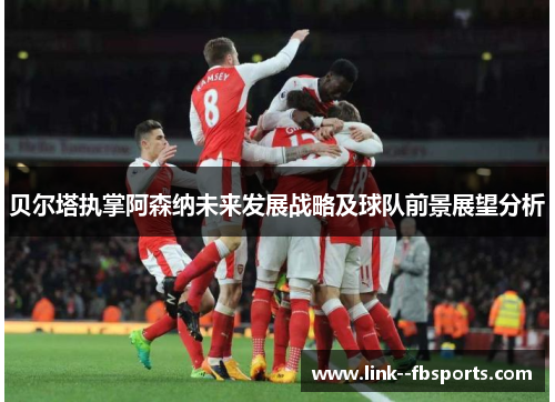 贝尔塔执掌阿森纳未来发展战略及球队前景展望分析